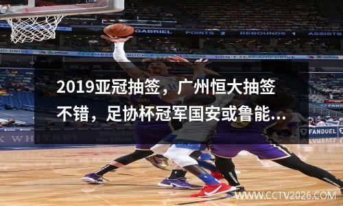 2019亚冠抽签，广州恒大抽签不错，足协杯冠军国安或鲁能进死亡之组