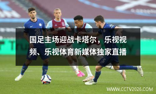 国足主场迎战卡塔尔，乐视视频、乐视体育新媒体独家直播