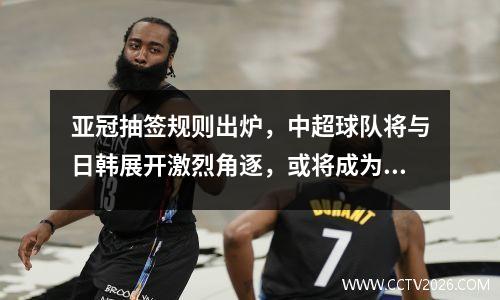 亚冠抽签规则出炉，中超球队将与日韩展开激烈角逐，或将成为赛制参考。