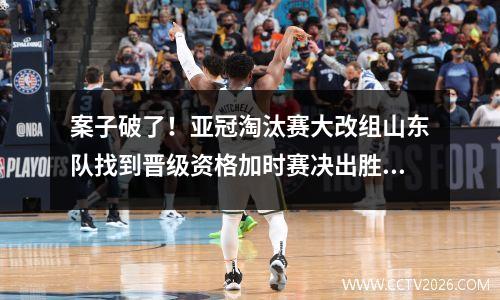 案子破了！亚冠淘汰赛大改组山东队找到晋级资格加时赛决出胜负