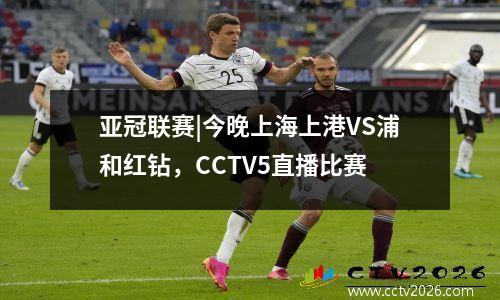 亚冠联赛|今晚上海上港VS浦和红钻，CCTV5直播比赛