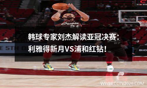 韩球专家刘杰解读亚冠决赛：利雅得新月VS浦和红钻！