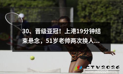 30、晋级亚冠！上港19分钟结束悬念，51岁老帅两次换人挽救局面。