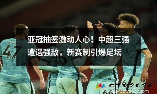 亚冠抽签激动人心！中超三强遭遇强敌，新赛制引爆足坛