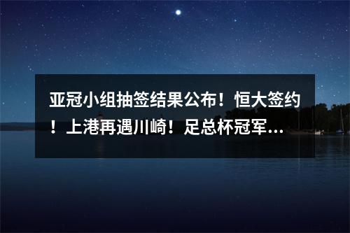 亚冠小组抽签结果公布！恒大签约！上港再遇川崎！足总杯冠军迎战全北
