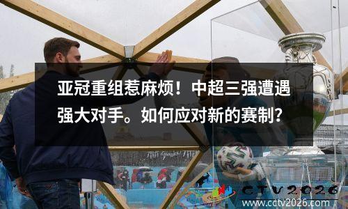 亚冠重组惹麻烦！中超三强遭遇强大对手。如何应对新的赛制？