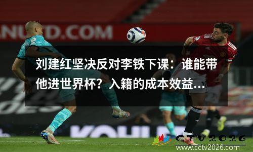 刘建红坚决反对李铁下课：谁能带他进世界杯？入籍的成本效益值得怀疑