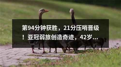 第94分钟获胜，21分压哨晋级！亚冠弱旅创造奇迹，42岁主帅泪流满面