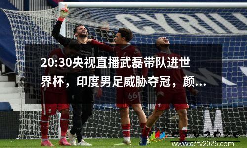 20:30央视直播武磊带队进世界杯，印度男足威胁夺冠，颜骏凌抽筋