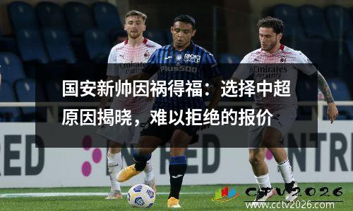 国安新帅因祸得福：选择中超原因揭晓，难以拒绝的报价