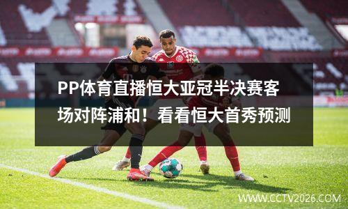 PP体育直播恒大亚冠半决赛客场对阵浦和！看看恒大首秀预测