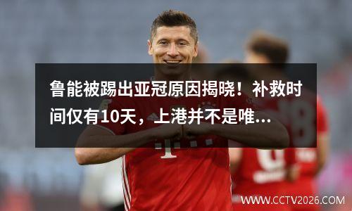 鲁能被踢出亚冠原因揭晓！补救时间仅有10天，上港并不是唯一受益于中超的球队