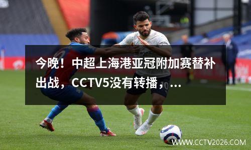 今晚！中超上海港亚冠附加赛替补出战，CCTV5没有转播，本平台直播