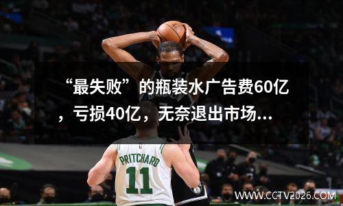 “最失败”的瓶装水广告费60亿，亏损40亿，无奈退出市场。