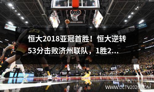 恒大2018亚冠首胜！恒大逆转53分击败济州联队，1胜2平晋级小组第一