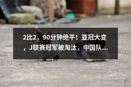 2比2，90分钟绝平！亚冠大变，J联赛冠军被淘汰，中国队进入淘汰赛