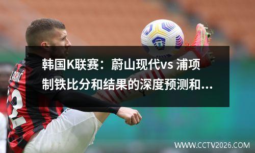 韩国K联赛：蔚山现代vs 浦项制铁比分和结果的深度预测和分析
