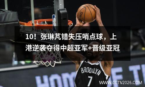 10！张琳芃错失压哨点球，上港逆袭夺得中超亚军+晋级亚冠
