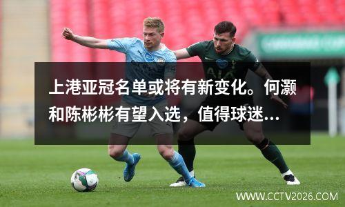 上港亚冠名单或将有新变化。何灏和陈彬彬有望入选，值得球迷期待。