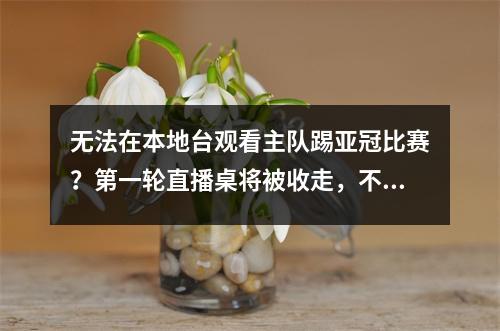 无法在本地台观看主队踢亚冠比赛？第一轮直播桌将被收走，不谢！