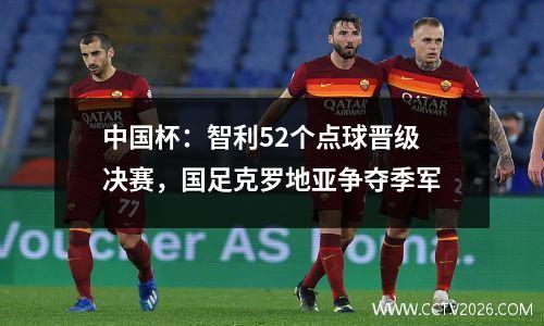 中国杯：智利52个点球晋级决赛，国足克罗地亚争夺季军