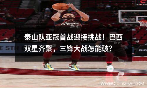 泰山队亚冠首战迎接挑战！巴西双星齐聚，三锋大战怎能破？