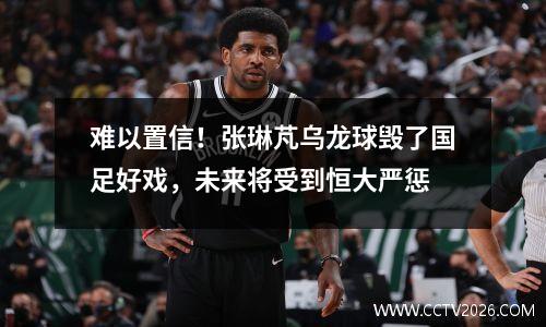 难以置信！张琳芃乌龙球毁了国足好戏，未来将受到恒大严惩