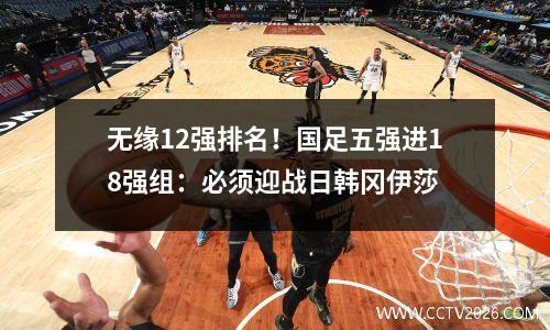 无缘12强排名！国足五强进18强组：必须迎战日韩冈伊莎