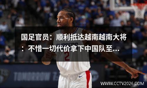 国足官员：顺利抵达越南越南大将：不惜一切代价拿下中国队至少1分