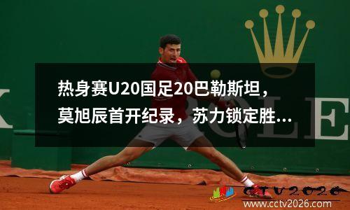 热身赛U20国足20巴勒斯坦，莫旭辰首开纪录，苏力锁定胜局