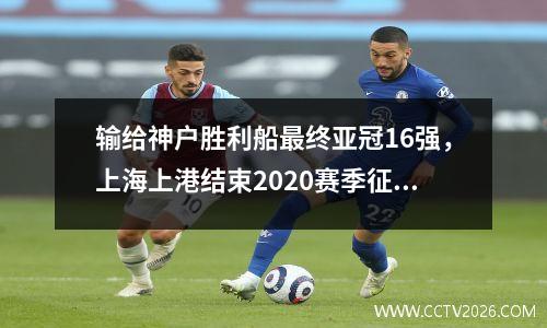 输给神户胜利船最终亚冠16强，上海上港结束2020赛季征程