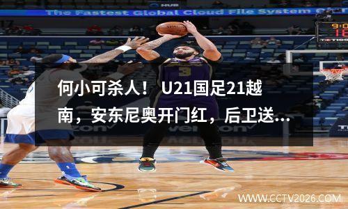 何小可杀人！ U21国足21越南，安东尼奥开门红，后卫送大礼让人瞩目