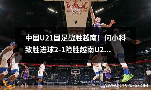 中国U21国足战胜越南！何小科致胜进球2-1险胜越南U21