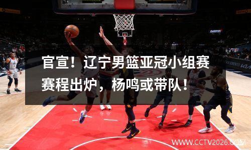 官宣！辽宁男篮亚冠小组赛赛程出炉，杨鸣或带队！