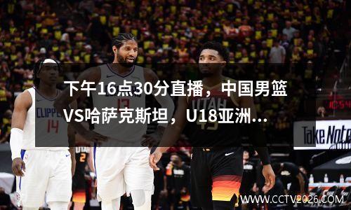 下午16点30分直播，中国男篮VS哈萨克斯坦，U18亚洲杯开幕