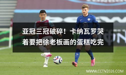 亚冠三冠破碎！卡纳瓦罗哭着要把徐老板画的蛋糕吃完