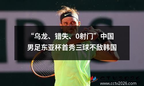 “乌龙、错失、0射门”中国男足东亚杯首秀三球不敌韩国