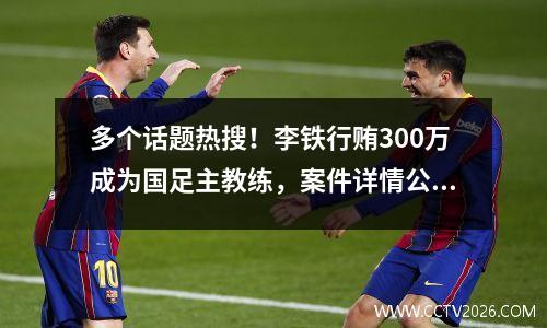 多个话题热搜！李铁行贿300万成为国足主教练，案件详情公布……