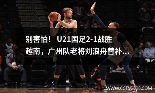 别害怕！ U21国足2-1战胜越南，广州队老将刘浪舟替补登场