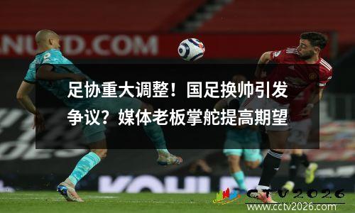 足协重大调整！国足换帅引发争议？媒体老板掌舵提高期望
