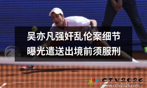 吴亦凡强奸乱伦案细节曝光遣送出境前须服刑
