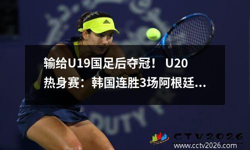 输给U19国足后夺冠！ U20热身赛：韩国连胜3场阿根廷连输印尼、韩国