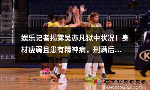 娱乐记者揭露吴亦凡狱中状况！身材瘦弱且患有精神病，刑满后将被驱逐出北京