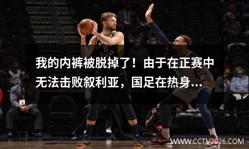 我的内裤被脱掉了！由于在正赛中无法击败叙利亚，国足在热身赛中输掉了第一个对手。您对36强赛有何期待？