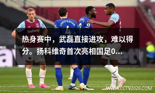 热身赛中，武磊直接进攻，难以得分。扬科维奇首次亮相国足00十人新西兰队。