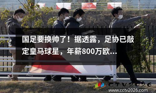 国足要换帅了！据透露，足协已敲定皇马球星，年薪800万欧元