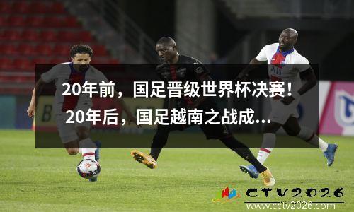 20年前，国足晋级世界杯决赛！ 20年后，国足越南之战成生死战