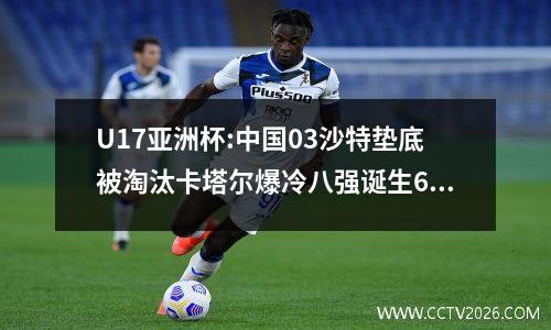 U17亚洲杯:中国03沙特垫底被淘汰卡塔尔爆冷八强诞生6个席位