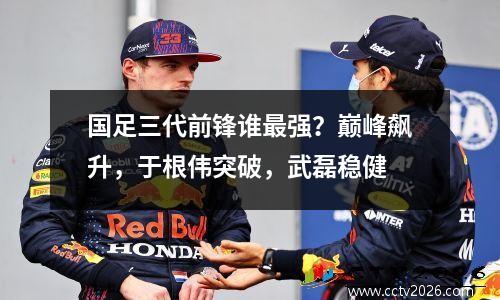 国足三代前锋谁最强？巅峰飙升，于根伟突破，武磊稳健