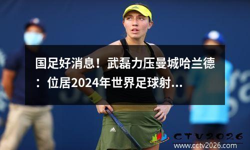 国足好消息！武磊力压曼城哈兰德：位居2024年世界足球射手榜第一